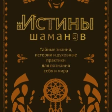 Истины шаманов. Тайные знания, истории и духовные практики для познания себя и мира