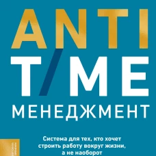 ANTI-TIME-менеджмент. Система для тех, кто хочет строить работу вокруг жизни, а не наоборот