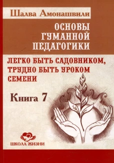 Основы гуманной педагогики. Кн. 7. Легко быть садовником, трудно быть уроком семени. 3-е изд