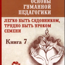 Основы гуманной педагогики. Кн. 7. Легко быть садовником, трудно быть уроком семени. 3-е изд