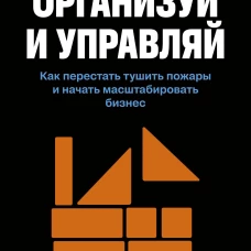 Организуй и управляй. Как перестать тушить пожары и начать масштабировать бизнес