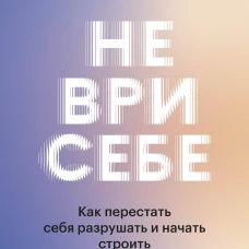 Не ври себе. Как перестать себя разрушать и начать строить