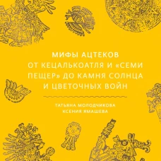 Мифы ацтеков. От Кецалькоатля и &laquo;Семи пещер&raquo; до Камня Солнца и цветочных войн