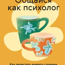 Общайся как психолог. Как перестать воевать словами и вернуть близость в отношениях