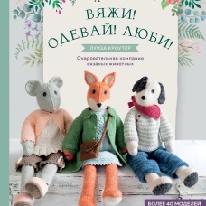 Вяжи! Одевай! Люби! Очаровательная компания вязаных животных. Более 40 моделей для вязания на спицах игрушек, одежды и аксессуаров