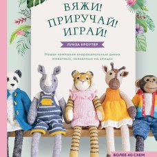 Вяжи! Приручай! Играй! Новая компания очаровательных диких животных, связанных на спицах. Более 40 схем для вязания на спицах игрушек, одежды и аксессуаров