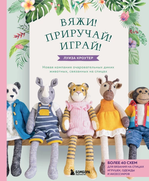 Вяжи! Приручай! Играй! Новая компания очаровательных диких животных, связанных на спицах. Более 40 схем для вязания на спицах игрушек, одежды и аксессуаров