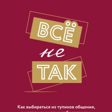 Всё не так. Как выбираться из тупиков общения, в которые мы сами себя загоняем