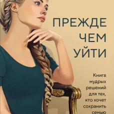 Прежде чем уйти. Книга мудрых решений для тех кто хочет сохранить семью