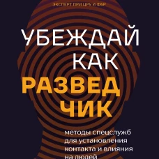Убеждай как разведчик. Методы спецслужб для установления контакта и влияния на людей
