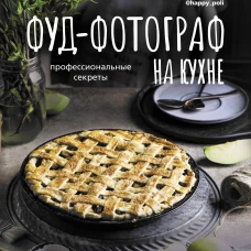 Фуд-фотограф на кухне: профессиональные секреты. Книга о вкусной и фотогеничной пище