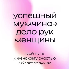 Успешный мужчина - дело рук женщины. Твой путь к женскому счастью и благополучию