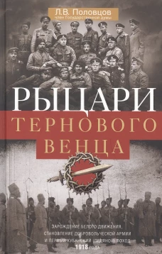 Рыцари тернового венца: Зарождение Белого движения, становление Добровольческой армии и Первый Кубанский (Ледяной) поход 1918 года
