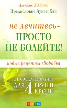 Не лечитесь - просто не болейте! Новые рецепты здоровья от создателя диет для 4 групп крови