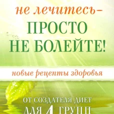Не лечитесь - просто не болейте! Новые рецепты здоровья от создателя диет для 4 групп крови