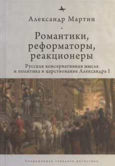 Романтики, реформаторы, реакционеры: Русская консервативная мысль и политика в царствование Александра I