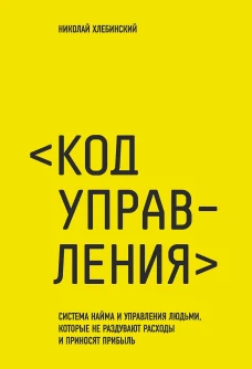 Код управления. Система найма и управления людьми, которые не раздувают расходы и приносят прибыль