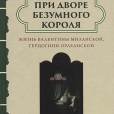 При дворе безумного короля. Жизнь Валентины Миланской, герцогини Орлеанской