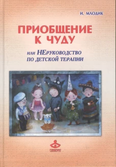 Приобщение к чуду, или Неруководство по детской психотерапии. 5-е изд. Млодик И.Ю.