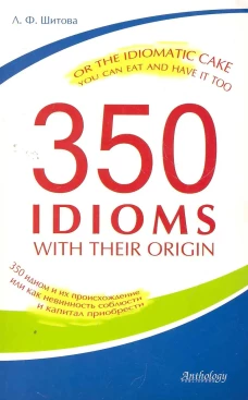 350 Idioms with Their Origin, or The Idiomatic Cake You Can Eat and Have It Too = 350 идиом и их происхождение, или Как невинность соблюсти и капитал. Шитова Л.Ф.
