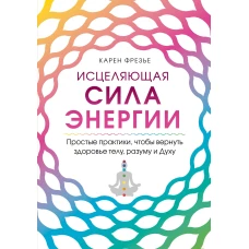 Исцеляющая сила энергии. Простые практики, чтобы вернуть здоровье телу, разуму и Духу