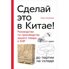 Сделай это в Китае! Руководство по производству вашего товара в КНР: от идеи до партии на складе