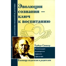 Эволюция сознания - ключ к воспитанию: рекомендации выдающегося социолога и философа: по трудам Г. Спенсера. Спенсер Г.