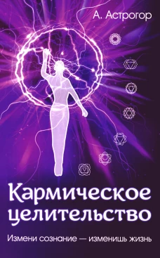 Кармическое целительство. Измени сознание-изменишь жизнь. 4-е изд., доп. Астрогор А.А.