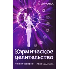 Кармическое целительство. Измени сознание-изменишь жизнь. 4-е изд., доп. Астрогор А.А.