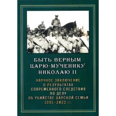 Быть верным Царю-мученику Николаю II. Научное заключение о результатах современного следствия по делу об убийстве царской семьи 1991-2022 гг.