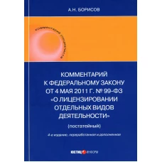 Комментарий к ФЗ от 4 мая 2011 г. №99-ФЗ. "О лицензировании отдельных видов деятельности" (постатейный) 4-е изд., перераб.и доп. Борисов А.Н.
