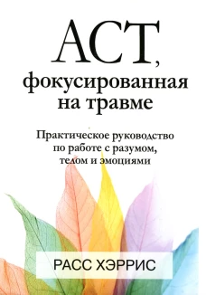 ACT, фокусированная на травме. Практическое руководство по работе с разумом, телом и эмоциями. Хэррис Р.