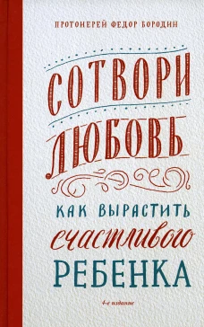 Сотвори любовь. Как вырастить счастливого ребенка. 4-е изд. Федор (Бородин), протоиерей
