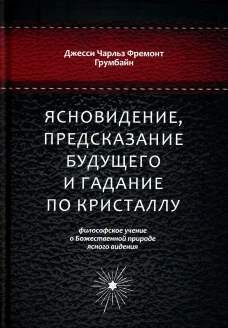 Ясновидение, предсказание будущего и гадание по кристаллу: философское учение о Божественной природе ясногого видения. Грумбайн Дж.Ч.Ф