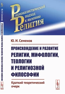 Происхождение и развитие религии, мифологии, теологии и религиозной философии: Краткий теоретический очерк. Семенов Ю.И.