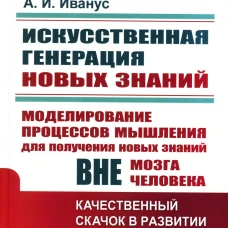 Искусственная генерация новых знаний: Моделирование процессов мышления для получения новых знаний вне мозга человека: Качественный скачок в развитии. Иванус А.И.