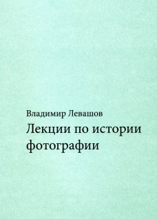 Лекции по истории фотографии. 3-е изд., доп.и испр. Левашов В.