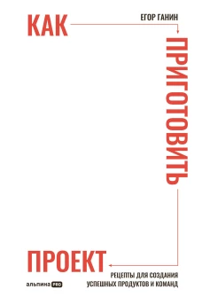 Как приготовить проект : Рецепты для создания успешных продуктов и команд