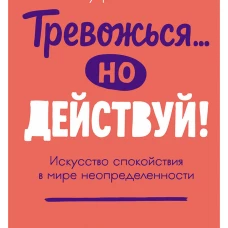 Тревожься... но действуй! Искусство спокойствия в мире неопределённости. Ментальные практики и упражнения