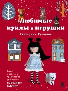 Любимые куклы и игрушки Екатерины Гущиной. Теплое и понятное практическое руководство по вязанию крючком