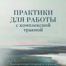 Практики для работы с комплексной травмой. Клинический подход в терапии негативного детского опыта и травмы развития