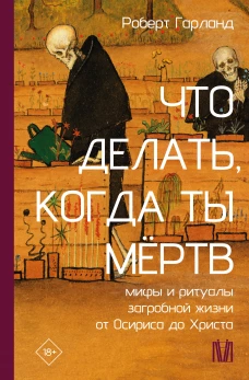 Что делать когда ты мёртв. Мифы и ритуалы загробной жизни от Осириса до Христа